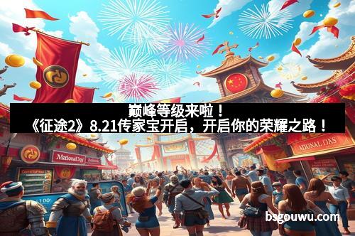 巅峰等级来啦!《征途2》8.21传家宝开启,开启你的荣耀之路!