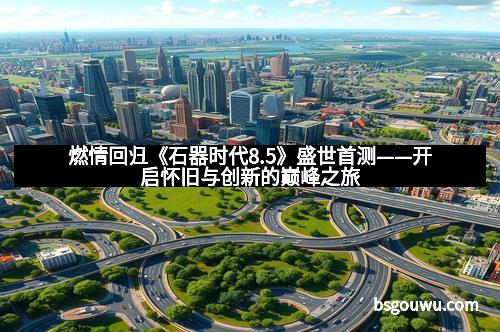 燃情回归《石器时代8.5》盛世首测——开启怀旧与创新的巅峰之旅